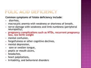 Common symptoms of folate deficiency include:
 diarrhea,
 macrocytic anemia with weakness or shortness of breath,
 nerve damage with weakness and limb numbness (peripheral
neuropathy),
 pregnancy complications such as NTDs, recurrent pregnancy
loss, low birth weight
 mental confusion,
 forgetfulness or other cognitive declines,
 mental depression,
 sore or swollen tongue,
 peptic or mouth ulcers,
 headaches,
 heart palpitations,
 Irritability, and behavioral disorders

 