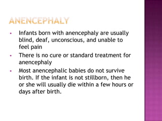 





Infants born with anencephaly are usually
blind, deaf, unconscious, and unable to
feel pain
There is no cure or standard treatment for
anencephaly
Most anencephalic babies do not survive
birth. If the infant is not stillborn, then he
or she will usually die within a few hours or
days after birth.

 