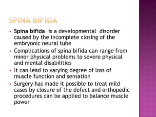 






Spina bifida is a developmental disorder
caused by the incomplete closing of the
embryonic neural tube
Complications of spina bifida can range from
minor physical problems to severe physical
and mental disabilities
It can lead to varying degree of loss of
muscle function and sensation
Surgery has made it possible to treat mild
cases by closure of the defect and orthopedic
procedures can be applied to balance muscle
power

 