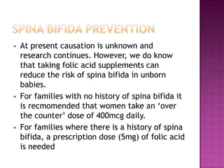 





At present causation is unknown and
research continues. However, we do know
that taking folic acid supplements can
reduce the risk of spina bifida in unborn
babies.
For families with no history of spina bifida it
is recmomended that women take an ‘over
the counter’ dose of 400mcg daily.
For families where there is a history of spina
bifida, a prescription dose (5mg) of folic acid
is needed

 