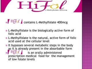 

Contains contains L-Methylfolate 400mcg

L-Methylfolate is the biologically active form of
folic acid
 L-Methylfolate is the natural, active form of folic
acid used at the cellular level
 It bypasses several metabolic steps in the body
as it is already present in the absorbable form

is an orally administered
prescription medical food for the management
of low folate levels


 