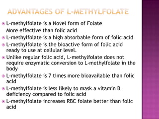 L-methylfolate is a Novel form of Folate
More effective than folic acid
 L-methylfolate is a high absorbable form of folic acid
 L-methylfolate is the bioactive form of folic acid
ready to use at cellular level.
 Unlike regular folic acid, L-methylfolate does not
require enzymatic conversion to L-methylfolate in the
body
 L-methylfolate is 7 times more bioavailable than folic
acid
 L-methylfolate is less likely to mask a vitamin B
deficiency compared to folic acid
 L-methylfolate increases RBC folate better than folic
acid


 