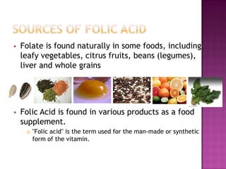 

Folate is found naturally in some foods, including
leafy vegetables, citrus fruits, beans (legumes),
liver and whole grains



Folic Acid is found in various products as a food
supplement.


"Folic acid" is the term used for the man-made or synthetic
form of the vitamin.

 
