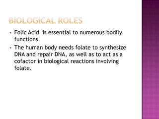 



Folic Acid is essential to numerous bodily
functions.
The human body needs folate to synthesize
DNA and repair DNA, as well as to act as a
cofactor in biological reactions involving
folate.

 