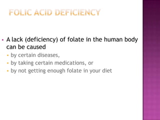 

A lack (deficiency) of folate in the human body
can be caused
by certain diseases,
 by taking certain medications, or
 by not getting enough folate in your diet


 