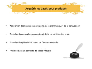 Acquérir les bases pour pratiquer
• Acquisition des bases du vocabulaire, de la grammaire, et de la conjugaison
• Travail de la compréhension écrite et de la compréhension orale
• Travail de l’expression écrite et de l’expression orale
• Pratique dans un contexte de classe virtuelle
 
