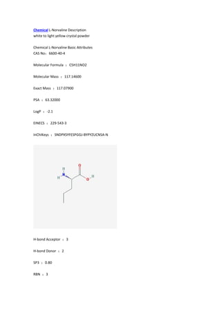 Chemical L-Norvaline Description
white to light yellow crystal powder
Chemical L-Norvaline Basic Attributes
CAS No：6600-40-4
Molecular Formula ：C5H11NO2
Molecular Mass ：117.14600
Exact Mass ：117.07900
PSA ：63.32000
LogP ：-2.1
EINECS ：229-543-3
InChIKeys ：SNDPXSYFESPGGJ-BYPYZUCNSA-N
H-bond Acceptor ：3
H-bond Donor ：2
SP3 ：0.80
RBN ：3
 