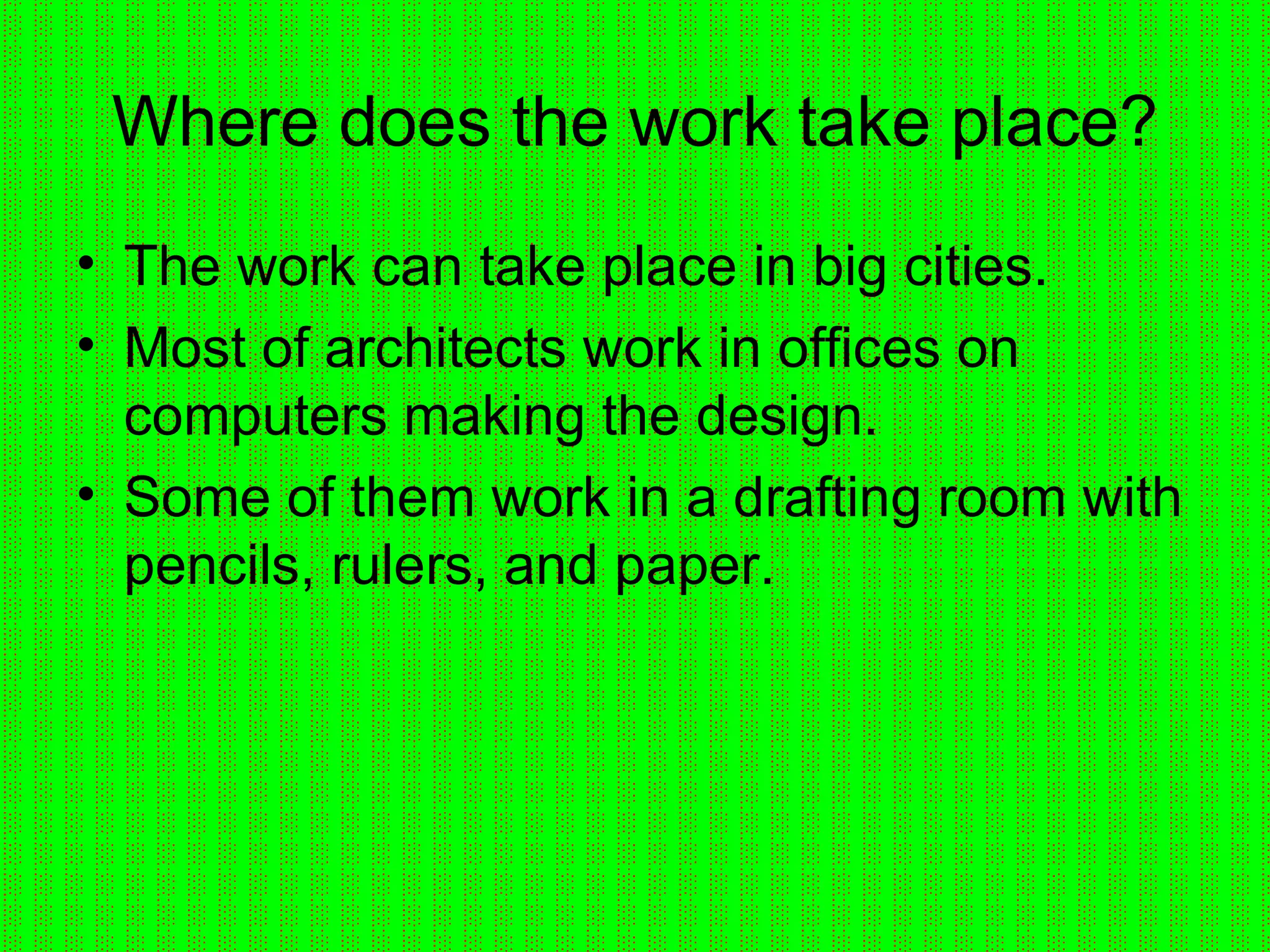 Where does the work take place? The work can take place in big cities. Most of architects work in offices on computers making the design. Some of them work in a drafting room with pencils, rulers, and paper. 