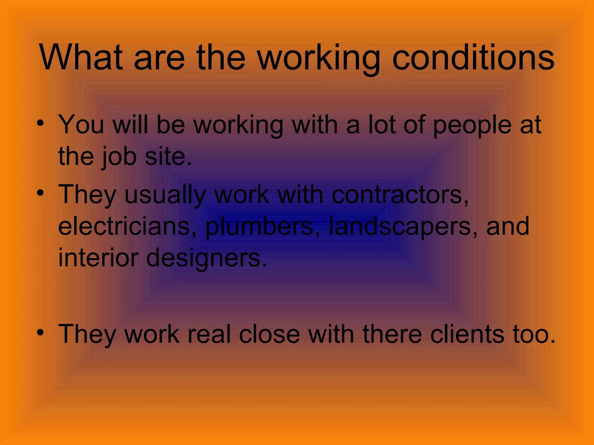 What are the working conditions You will be working with a lot of people at the job site. They usually work with contractors, electricians, plumbers, landscapers, and interior designers.  They work real close with there clients too. 
