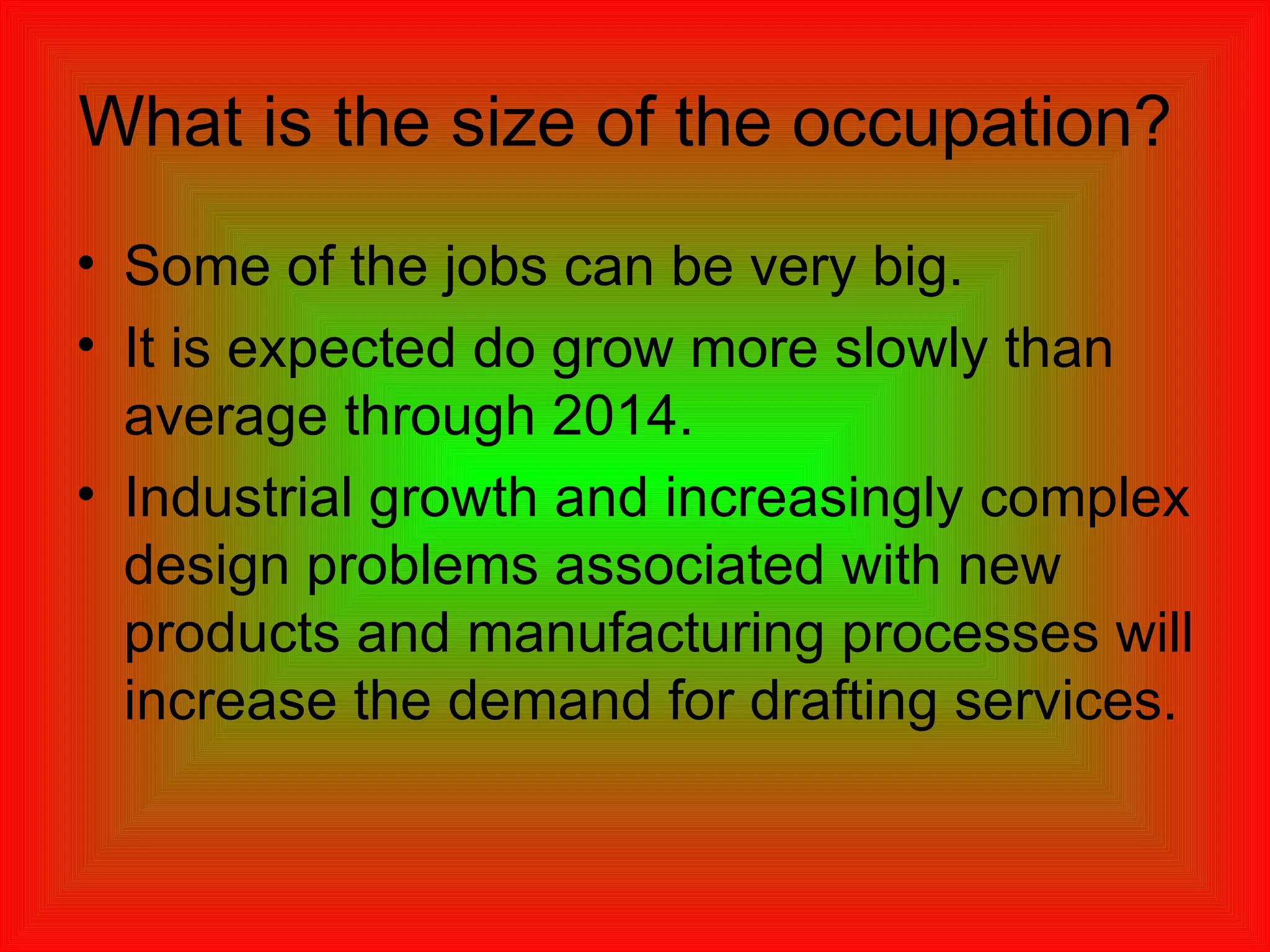 What is the size of the occupation?  Some of the jobs can be very big. It is expected do grow more slowly than average through 2014. Industrial growth and increasingly complex design problems associated with new products and manufacturing processes will increase the demand for drafting services.  