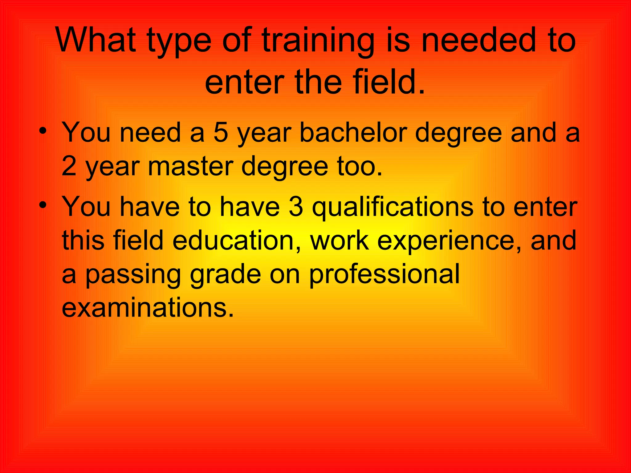 What type of training is needed to enter the field. You need a 5 year bachelor degree and a 2 year master degree too. You have to have 3 qualifications to enter this field education, work experience, and a passing grade on professional examinations.  