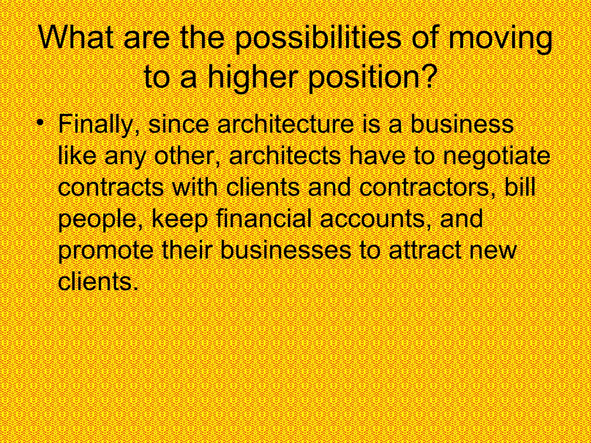 What are the possibilities of moving to a higher position?  Finally, since architecture is a business like any other, architects have to negotiate contracts with clients and contractors, bill people, keep financial accounts, and promote their businesses to attract new clients.  