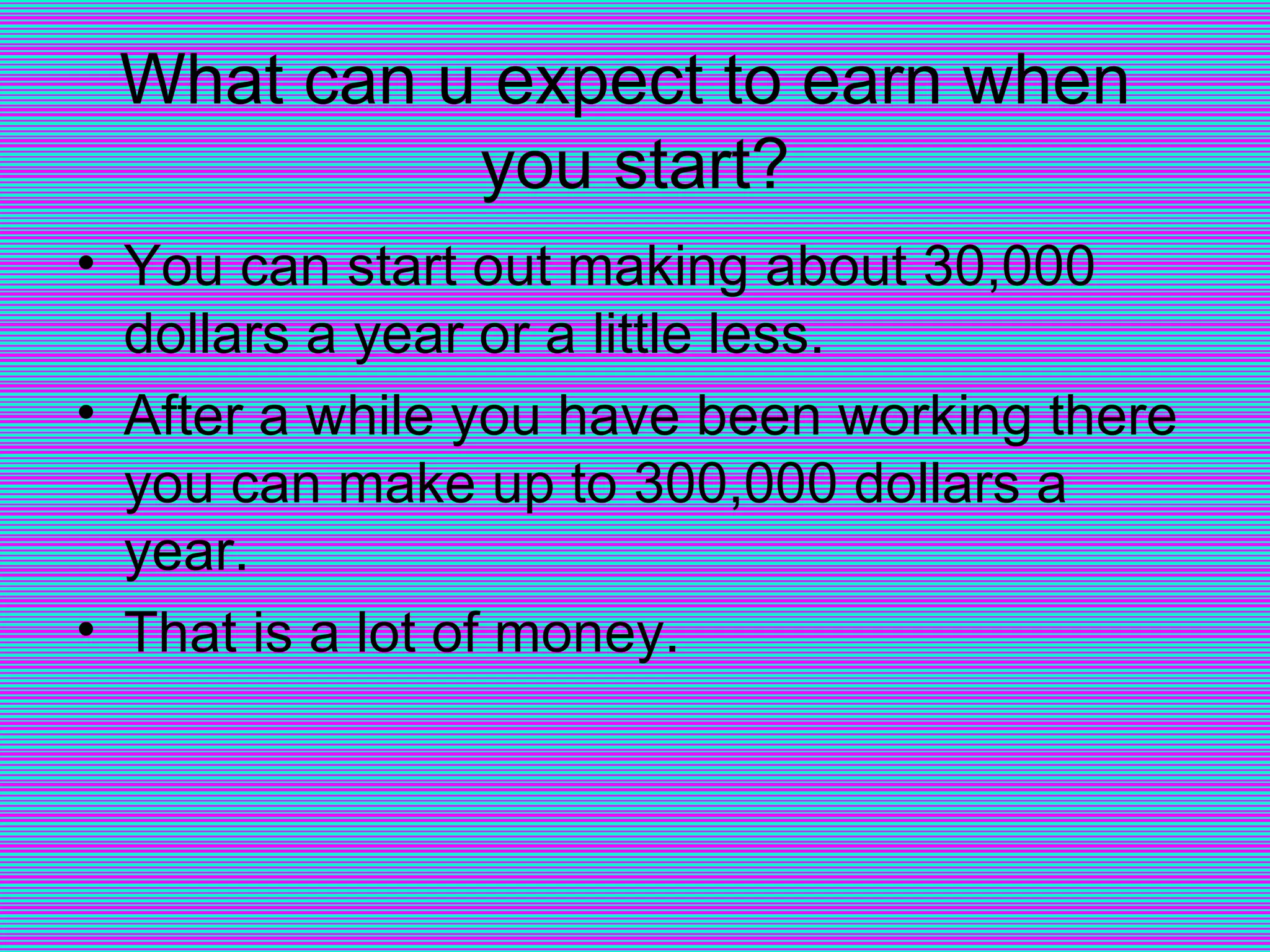 What can u expect to earn when  you start? You can start out making about 30,000 dollars a year or a little less. After a while you have been working there you can make up to 300,000 dollars a year. That is a lot of money. 