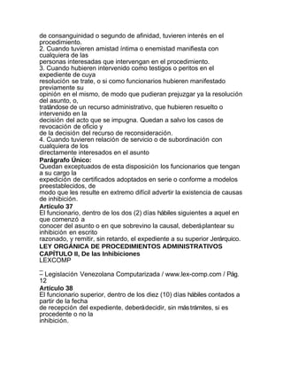 de consanguinidad o segundo de afinidad, tuvieren interés en el
procedimiento.
2. Cuando tuvieren amistad íntima o enemistad manifiesta con
cualquiera de las
personas interesadas que intervengan en el procedimiento.
3. Cuando hubieren intervenido como testigos o peritos en el
expediente de cuya
resolución se trate, o si como funcionarios hubieren manifestado
previamente su
opinión en el mismo, de modo que pudieran prejuzgar ya la resolución
del asunto, o,
tratándose de un recurso administrativo, que hubieren resuelto o
intervenido en la
decisión del acto que se impugna. Quedan a salvo los casos de
revocación de oficio y
de la decisión del recurso de reconsideración.
4. Cuando tuvieren relación de servicio o de subordinación con
cualquiera de los
directamente interesados en el asunto
Parágrafo Único:
Quedan exceptuados de esta disposición los funcionarios que tengan
a su cargo la
expedición de certificados adoptados en serie o conforme a modelos
preestablecidos, de
modo que les resulte en extremo difícil advertir la existencia de causas
de inhibición.
Artículo 37
El funcionario, dentro de los dos (2) días hábiles siguientes a aquel en
que comenzó a
conocer del asunto o en que sobrevino la causal, deberá plantear su
inhibición en escrito
razonado, y remitir, sin retardo, el expediente a su superior Jerárquico.
LEY ORGÁNICA DE PROCEDIMIENTOS ADMINISTRATIVOS
CAPÍTULO II, De las Inhibiciones
LEXCOMP
_
– Legislación Venezolana Computarizada / www.lex-comp.com / Pág.
12
Artículo 38
El funcionario superior, dentro de los diez (10) días hábiles contados a
partir de la fecha
de recepción del expediente, deberá decidir, sin más trámites, si es
procedente o no la
inhibición.
 