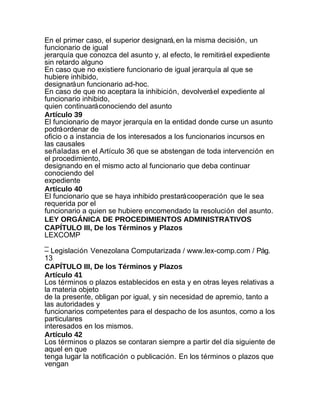 En el primer caso, el superior designará, en la misma decisión, un
funcionario de igual
jerarquía que conozca del asunto y, al efecto, le remitirá el expediente
sin retardo alguno
En caso que no existiere funcionario de igual jerarquía al que se
hubiere inhibido,
designará un funcionario ad-hoc.
En caso de que no aceptara la inhibición, devolverá el expediente al
funcionario inhibido,
quien continuará conociendo del asunto
Artículo 39
El funcionario de mayor jerarquía en la entidad donde curse un asunto
podrá ordenar de
oficio o a instancia de los interesados a los funcionarios incursos en
las causales
señaladas en el Artículo 36 que se abstengan de toda intervención en
el procedimiento,
designando en el mismo acto al funcionario que deba continuar
conociendo del
expediente
Artículo 40
El funcionario que se haya inhibido prestará cooperación que le sea
requerida por el
funcionario a quien se hubiere encomendado la resolución del asunto.
LEY ORGÁNICA DE PROCEDIMIENTOS ADMINISTRATIVOS
CAPÍTULO III, De los Términos y Plazos
LEXCOMP
_
– Legislación Venezolana Computarizada / www.lex-comp.com / Pág.
13
CAPÍTULO III, De los Términos y Plazos
Artículo 41
Los términos o plazos establecidos en esta y en otras leyes relativas a
la materia objeto
de la presente, obligan por igual, y sin necesidad de apremio, tanto a
las autoridades y
funcionarios competentes para el despacho de los asuntos, como a los
particulares
interesados en los mismos.
Artículo 42
Los términos o plazos se contaran siempre a partir del día siguiente de
aquel en que
tenga lugar la notificación o publicación. En los términos o plazos que
vengan
 