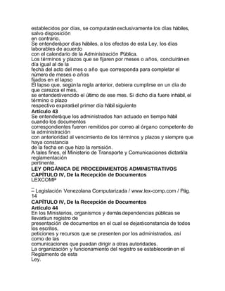 establecidos por días, se computarán exclusivamente los días hábiles,
salvo disposición
en contrario.
Se entenderá por días hábiles, a los efectos de esta Ley, los días
laborables de acuerdo
con el calendario de la Administración Pública.
Los términos y plazos que se fijaren por meses o años, concluirán en
día igual al de la
fecha del acto del mes o año que corresponda para completar el
número de meses o años
fijados en el lapso
El lapso que, según la regla anterior, debiera cumplirse en un día de
que carezca el mes,
se entenderá vencido el último de ese mes. Si dicho día fuere inhábil, el
término o plazo
respectivo expirará el primer día hábil siguiente
Artículo 43
Se entenderá que los administrados han actuado en tiempo hábil
cuando los documentos
correspondientes fueren remitidos por correo al órgano competente de
la administración
con anterioridad al vencimiento de los términos y plazos y siempre que
haya constancia
de la fecha en que hizo la remisión.
A tales fines, el Ministerio de Transporte y Comunicaciones dictará la
reglamentación
pertinente.
LEY ORGÁNICA DE PROCEDIMIENTOS ADMINISTRATIVOS
CAPÍTULO IV, De la Recepción de Documentos
LEXCOMP
_
– Legislación Venezolana Computarizada / www.lex-comp.com / Pág.
14
CAPÍTULO IV, De la Recepción de Documentos
Artículo 44
En los Ministerios, organismos y demás dependencias públicas se
llevará un registro de
presentación de documentos en el cual se dejará constancia de todos
los escritos,
peticiones y recursos que se presenten por los administrados, así
como de las
comunicaciones que puedan dirigir a otras autoridades.
La organización y funcionamiento del registro se establecerán en el
Reglamento de esta
Ley.
 