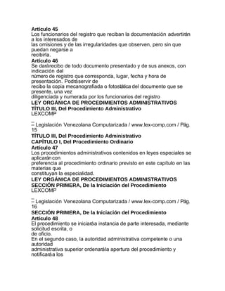 Artículo 45
Los funcionarios del registro que reciban la documentación advertirán
a los interesados de
las omisiones y de las irregularidades que observen, pero sin que
puedan negarse a
recibirla.
Artículo 46
Se dará recibo de todo documento presentado y de sus anexos, con
indicación del
número de registro que corresponda, lugar, fecha y hora de
presentación. Podrá servir de
recibo la copia mecanografiada o fotostática del documento que se
presente, una vez
diligenciada y numerada por los funcionarios del registro
LEY ORGÁNICA DE PROCEDIMIENTOS ADMINISTRATIVOS
TÍTULO III, Del Procedimiento Administrativo
LEXCOMP
_
– Legislación Venezolana Computarizada / www.lex-comp.com / Pág.
15
TÍTULO III, Del Procedimiento Administrativo
CAPÍTULO I, Del Procedimiento Ordinario
Artículo 47
Los procedimientos administrativos contenidos en leyes especiales se
aplicarán con
preferencia al procedimiento ordinario previsto en este capítulo en las
materias que
constituyan la especialidad.
LEY ORGÁNICA DE PROCEDIMIENTOS ADMINISTRATIVOS
SECCIÓN PRIMERA, De la Iniciación del Procedimiento
LEXCOMP
_
– Legislación Venezolana Computarizada / www.lex-comp.com / Pág.
16
SECCIÓN PRIMERA, De la Iniciación del Procedimiento
Artículo 48
El procedimiento se iniciará a instancia de parte interesada, mediante
solicitud escrita, o
de oficio.
En el segundo caso, la autoridad administrativa competente o una
autoridad
administrativa superior ordenará la apertura del procedimiento y
notificará a los
 