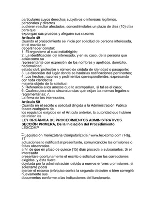 particulares cuyos derechos subjetivos o intereses legítimos,
personales y directos
pudieren resultar afectados, concediéndoles un plazo de diez (10) días
para que
expongan sus pruebas y aleguen sus razones
Artículo 49
Cuando el procedimiento se inicie por solicitud de persona interesada,
en el escrito se
deberá hacer constar:
1. El organismo al cual está dirigido;
2. La identificación del interesado, y en su caso, de la persona que
actúe como su
representante con expresión de los nombres y apellidos, domicilio,
nacionalidad,
estado civil, profesión y número de cédula de identidad o pasaporte;
3. La dirección del lugar donde se harán las notificaciones pertinentes;
4. Los hechos, razones y pedimentos correspondientes, expresando
con toda claridad la
materia objeto de la solicitud;
5. Referencia a los anexos que lo acompañan, si tal es el caso;
6. Cualesquiera otras circunstancias que exijan las normas legales o
reglamentarias; 7.
La firma de los interesados.
Artículo 50
Cuando en el escrito o solicitud dirigida a la Administración Pública
faltare cualquiera de
los requisitos exigidos en el Artículo anterior, la autoridad que hubiere
de iniciar las
LEY ORGÁNICA DE PROCEDIMIENTOS ADMINISTRATIVOS
SECCIÓN PRIMERA, De la Iniciación del Procedimiento
LEXCOMP
_
– Legislación Venezolana Computarizada / www.lex-comp.com / Pág.
17
actuaciones lo notificará al presentante, comunicándole las omisiones o
faltas observadas
a fin de que en plazo de quince (15) días proceda a subsanarlos. Si el
interesado
presentare oportunamente el escrito o solicitud con las correcciones
exigidas, y ésta fuere
objetada por la administración debido a nuevos errores u omisiones, el
solicitante podrá
ejercer el recurso jerárquico contra la segunda decisión o bien corregirá
nuevamente sus
documentos conforme a las indicaciones del funcionario.
 