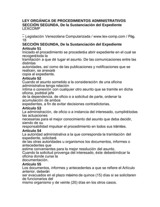 LEY ORGÁNICA DE PROCEDIMIENTOS ADMINISTRATIVOS
SECCIÓN SEGUNDA, De la Sustanciación del Expediente
LEXCOMP
_
– Legislación Venezolana Computarizada / www.lex-comp.com / Pág.
18
SECCIÓN SEGUNDA, De la Sustanciación del Expediente
Artículo 51
Iniciado el procedimiento se procederá a abrir expediente en el cual se
recogerá toda la
tramitación a que dé lugar el asunto. De las comunicaciones entre las
distintas
autoridades, así como de las publicaciones y notificaciones que se
realicen, se anexará
copia al expediente.
Artículo 52
Cuando el asunto sometido a la consideración de una oficina
administrativa tenga relación
íntima o conexión con cualquier otro asunto que se tramite en dicha
oficina, podrá el jefe
de la dependencia, de oficio o a solicitud de parte, ordenar la
acumulación de ambos
expedientes, a fin de evitar decisiones contradictorias.
Artículo 53
La administración, de oficio o a instancia del interesado, cumplirá todas
las actuaciones
necesarias para el mejor conocimiento del asunto que deba decidir,
siendo de su
responsabilidad impulsar el procedimiento en todos sus trámites.
Artículo 54
La autoridad administrativa a la que corresponda la tramitación del
expediente, solicitará
de las otras autoridades u organismos los documentos, informes o
antecedentes que
estime convenientes para la mejor resolución del asunto.
Cuando la solicitud provenga del interesado, éste deberá indicar la
oficina donde curse la
documentación.
Artículo 55
Los documentos, informes y antecedentes a que se refiere el Artículo
anterior, deberán
ser evacuados en el plazo máximo de quince (15) días si se solicitaren
de funcionarios del
mismo organismo y de veinte (20) días en los otros casos.
 