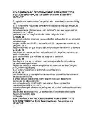 LEY ORGÁNICA DE PROCEDIMIENTOS ADMINISTRATIVOS
SECCIÓN SEGUNDA, De la Sustanciación del Expediente
LEXCOMP
_
– Legislación Venezolana Computarizada / www.lex-comp.com / Pág.
19
Si el funcionario requerido considerare necesario un plazo mayor, lo
manifestará
inmediatamente al requiriente, con indicación del plazo que estime
necesario, el cual no
podrá exceder en ningún caso del doble del ya indicado.
Artículo 56
La omisión de los informes y antecedentes señalados en los artículos
anteriores no
suspenderá la tramitación, salvo disposición expresa en contrario, sin
perjuicio de la
responsabilidad en que incurra el funcionario por la omisión o demora
Artículo 57
Los informes que se emitan, salvo disposición legal en contrario, no
serán vinculantes
para la autoridad que hubiere de adoptar la decisión.
Artículo 58
Los hechos que se consideren relevantes para la decisión de un
procedimiento podrán ser
objeto de todos los medios de prueba establecidos en los Códigos
Civil, de Procedimiento
Civil y de Enjuiciamiento Criminal o en otras leyes.
Artículo 59
Los interesados y sus representantes tienen el derecho de examinar
en cualquier estado
o grado del procedimiento, leer y copiar cualquier documento
contenido en el expediente,
así como de pedir certificación del mismo. Se exceptúan los
documentos calificados como
confidenciales por el superior jerárquico, los cuales serán archivados en
cuerpos
separados del expediente. La calificación de confidencial deberá
hacerse mediante acto
motivado.
LEY ORGÁNICA DE PROCEDIMIENTOS ADMINISTRATIVOS
SECCIÓN TERCERA, De la Terminación del Procedimiento
LEXCOMP
_
 