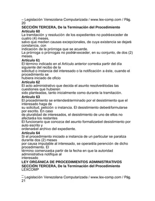 – Legislación Venezolana Computarizada / www.lex-comp.com / Pág.
20
SECCIÓN TERCERA, De la Terminación del Procedimiento
Artículo 60
La tramitación y resolución de los expedientes no podrá exceder de
cuatro (4) meses,
salvo que medien causas excepcionales, de cuya existencia se dejará
constancia, con
indicación de la prórroga que se acuerde.
La prórroga o prórrogas no podrán exceder, en su conjunto, de dos (2)
meses.
Artículo 61
El término indicado en el Artículo anterior correrá a partir del día
siguiente del recibo de la
solicitud o instancia del interesado o la notificación a éste, cuando el
procedimiento se
hubiera iniciado de oficio
Artículo 62
El acto administrativo que decida el asunto resolverá todas las
cuestiones que hubieren
sido planteadas, tanto inicialmente como durante la tramitación.
Artículo 63
El procedimiento se entenderá terminado por el desistimiento que el
interesado haga de
su solicitud, petición o instancia. El desistimiento deberá formularse
por escrito. En caso
de pluralidad de interesados, el desistimiento de uno de ellos no
afectará a los restantes
El funcionario que conozca del asunto formalizará el desistimiento por
auto escrito y
ordenará el archivo del expediente.
Artículo 64
Si el procedimiento iniciado a instancia de un particular se paraliza
durante dos (2) meses
por causa imputable al interesado, se operará la perención de dicho
procedimiento. El
término comenzará a partir de la fecha en que la autoridad
administrativa notifique al
interesado
LEY ORGÁNICA DE PROCEDIMIENTOS ADMINISTRATIVOS
SECCIÓN TERCERA, De la Terminación del Procedimiento
LEXCOMP
_
– Legislación Venezolana Computarizada / www.lex-comp.com / Pág.
21
 