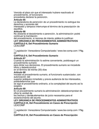 Vencido el plazo sin que el interesado hubiere reactivado el
procedimiento, el funcionario
procederá a declarar la perención.
Artículo 65
La declaratoria de perención de un procedimiento no extingue los
derechos y acciones del
interesado y tampoco interrumpe el término de la prescripción de
aquéllos.
Artículo 66
No obstante el desistimiento o perención, la administración podrá
continuar la tramitación
del procedimiento, si razones de interés público lo justifican
LEY ORGÁNICA DE PROCEDIMIENTOS ADMINISTRATIVOS
CAPÍTULO II, Del Procedimiento Sumario
LEXCOMP
_
– Legislación Venezolana Computarizada / www.lex-comp.com / Pág.
22
CAPÍTULO II, Del Procedimiento Sumario
Artículo 67
Cuando la administración lo estime conveniente, podrá seguir un
procedimiento sumario
para dictar sus decisiones. El procedimiento sumario se iniciará de
oficio y deberá concluir
en el término de treinta (30) días
Artículo 68
Iniciado el procedimiento sumario, el funcionario sustanciador, con
autorización del
superior jerárquico inmediato y previa audiencia de los interesados,
podrá determinar que
se siga el procedimiento ordinario, si la complejidad del asunto así lo
exigiere.
Artículo 69
En el procedimiento sumario la administración deberá comprobar de
oficio la verdad de
los hechos y demás elementos de juicio necesarios para el
esclarecimiento del asunto.
LEY ORGÁNICA DE PROCEDIMIENTOS ADMINISTRATIVOS
CAPÍTULO IX, Del Procedimiento en Casos de Prescripción
LEXCOMP
_
– Legislación Venezolana Computarizada / www.lex-comp.com / Pág.
23
CAPÍTULO IX, Del Procedimiento en Casos de Prescripción
 