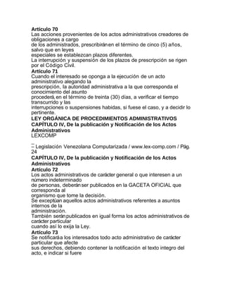 Artículo 70
Las acciones provenientes de los actos administrativos creadores de
obligaciones a cargo
de los administrados, prescribirán en el término de cinco (5) años,
salvo que en leyes
especiales se establezcan plazos diferentes.
La interrupción y suspensión de los plazos de prescripción se rigen
por el Código Civil.
Artículo 71
Cuando el interesado se oponga a la ejecución de un acto
administrativo alegando la
prescripción, la autoridad administrativa a la que corresponda el
conocimiento del asunto
procederá, en el término de treinta (30) días, a verificar el tiempo
transcurrido y las
interrupciones o suspensiones habidas, si fuese el caso, y a decidir lo
pertinente.
LEY ORGÁNICA DE PROCEDIMIENTOS ADMINISTRATIVOS
CAPÍTULO IV, De la publicación y Notificación de los Actos
Administrativos
LEXCOMP
_
– Legislación Venezolana Computarizada / www.lex-comp.com / Pág.
24
CAPÍTULO IV, De la publicación y Notificación de los Actos
Administrativos
Artículo 72
Los actos administrativos de carácter general o que interesen a un
número indeterminado
de personas, deberán ser publicados en la GACETA OFICIAL que
corresponda al
organismo que tome la decisión.
Se exceptúan aquellos actos administrativos referentes a asuntos
internos de la
administración.
También serán publicados en igual forma los actos administrativos de
carácter particular
cuando así lo exija la Ley.
Artículo 73
Se notificará a los interesados todo acto administrativo de carácter
particular que afecte
sus derechos, debiendo contener la notificación el texto integro del
acto, e indicar si fuere
 