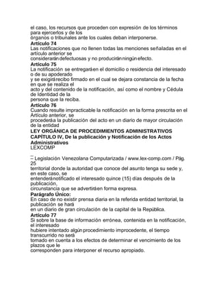 el caso, los recursos que proceden con expresión de los términos
para ejercerlos y de los
órganos o tribunales ante los cuales deban interponerse.
Artículo 74
Las notificaciones que no llenen todas las menciones señaladas en el
artículo anterior se
considerarán defectuosas y no producirán ningún efecto.
Artículo 75
La notificación se entregará en el domicilio o residencia del interesado
o de su apoderado
y se exigirá recibo firmado en el cual se dejara constancia de la fecha
en que se realiza el
acto y del contenido de la notificación, así como el nombre y Cédula
de Identidad de la
persona que la reciba.
Artículo 76
Cuando resulte impracticable la notificación en la forma prescrita en el
Artículo anterior, se
procederá a la publicación del acto en un diario de mayor circulación
de la entidad
LEY ORGÁNICA DE PROCEDIMIENTOS ADMINISTRATIVOS
CAPÍTULO IV, De la publicación y Notificación de los Actos
Administrativos
LEXCOMP
_
– Legislación Venezolana Computarizada / www.lex-comp.com / Pág.
25
territorial donde la autoridad que conoce del asunto tenga su sede y,
en este caso, se
entenderá notificado el interesado quince (15) días después de la
publicación,
circunstancia que se advertirá en forma expresa.
Parágrafo Único:
En caso de no existir prensa diaria en la referida entidad territorial, la
publicación se hará
en un diario de gran circulación de la capital de la República.
Artículo 77
Si sobre la base de información errónea, contenida en la notificación,
el interesado
hubiere intentado algún procedimiento improcedente, el tiempo
transcurrido no será
tomado en cuenta a los efectos de determinar el vencimiento de los
plazos que le
corresponden para interponer el recurso apropiado.
 