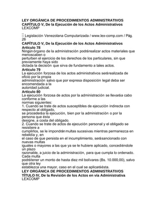 LEY ORGÁNICA DE PROCEDIMIENTOS ADMINISTRATIVOS
CAPÍTULO V, De la Ejecución de los Actos Administrativos
LEXCOMP
_
– Legislación Venezolana Computarizada / www.lex-comp.com / Pág.
26
CAPÍTULO V, De la Ejecución de los Actos Administrativos
Artículo 78
Ningún órgano de la administración podrá realizar actos materiales que
menoscaben o
perturben el ejercicio de los derechos de los particulares, sin que
previamente haya sido
dictada la decisión que sirva de fundamento a tales actos.
Artículo 79
La ejecución forzosa de los actos administrativos será realizada de
oficio por la propia
administración salvo que por expresa disposición legal deba ser
encomendada a la
autoridad judicial.
Artículo 80
La ejecución forzosa de actos por la administración se llevará a cabo
conforme a las
normas siguientes:
1. Cuando se trate de actos susceptibles de ejecución indirecta con
respecto al obligado,
se procederá a la ejecución, bien por la administración o por la
persona que ésta
designe, a costa del obligado.
2. Cuando se trate de actos de ejecución personal y el obligado se
resistiere a
cumplirlos, se le impondrán multas sucesivas mientras permanezca en
rebeldía y, en
el caso de que persista en el incumplimiento, será sancionado con
nuevas multas
iguales o mayores a las que ya se le hubiere aplicado, concediéndole
un plazo
razonable, a juicio de la administración, para que cumpla lo ordenado.
Cada multa
podrá tener un monto de hasta diez mil bolívares (Bs. 10.000,00), salvo
que otra ley
establezca una mayor, caso en el cual se aplicará ésta.
LEY ORGÁNICA DE PROCEDIMIENTOS ADMINISTRATIVOS
TÍTULO IV, De la Revisión de los Actos en vía Administrativa
LEXCOMP
 