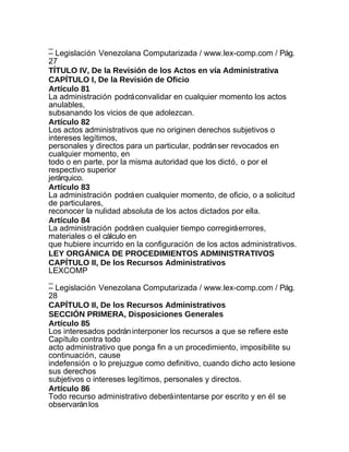 _
– Legislación Venezolana Computarizada / www.lex-comp.com / Pág.
27
TÍTULO IV, De la Revisión de los Actos en vía Administrativa
CAPÍTULO I, De la Revisión de Oficio
Artículo 81
La administración podrá convalidar en cualquier momento los actos
anulables,
subsanando los vicios de que adolezcan.
Artículo 82
Los actos administrativos que no originen derechos subjetivos o
intereses legítimos,
personales y directos para un particular, podrán ser revocados en
cualquier momento, en
todo o en parte, por la misma autoridad que los dictó, o por el
respectivo superior
jerárquico.
Artículo 83
La administración podrá en cualquier momento, de oficio, o a solicitud
de particulares,
reconocer la nulidad absoluta de los actos dictados por ella.
Artículo 84
La administración podrá en cualquier tiempo corregirá errores,
materiales o el cálculo en
que hubiere incurrido en la configuración de los actos administrativos.
LEY ORGÁNICA DE PROCEDIMIENTOS ADMINISTRATIVOS
CAPÍTULO II, De los Recursos Administrativos
LEXCOMP
_
– Legislación Venezolana Computarizada / www.lex-comp.com / Pág.
28
CAPÍTULO II, De los Recursos Administrativos
SECCIÓN PRIMERA, Disposiciones Generales
Artículo 85
Los interesados podrán interponer los recursos a que se refiere este
Capítulo contra todo
acto administrativo que ponga fin a un procedimiento, imposibilite su
continuación, cause
indefensión o lo prejuzgue como definitivo, cuando dicho acto lesione
sus derechos
subjetivos o intereses legítimos, personales y directos.
Artículo 86
Todo recurso administrativo deberá intentarse por escrito y en él se
observarán los
 
