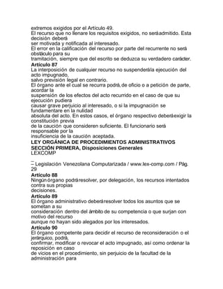extremos exigidos por el Artículo 49.
El recurso que no llenare los requisitos exigidos, no será admitido. Esta
decisión deberá
ser motivada y notificada al interesado.
El error en la calificación del recurso por parte del recurrente no será
obstáculo para su
tramitación, siempre que del escrito se deduzca su verdadero carácter.
Artículo 87
La interposición de cualquier recurso no suspenderá la ejecución del
acto impugnado,
salvo previsión legal en contrario.
El órgano ante el cual se recurra podrá, de oficio o a petición de parte,
acordar la
suspensión de los efectos del acto recurrido en el caso de que su
ejecución pudiera
causar grave perjuicio al interesado, o si la impugnación se
fundamentare en la nulidad
absoluta del acto. En estos casos, el órgano respectivo deberá exigir la
constitución previa
de la caución que consideren suficiente. El funcionario será
responsable por la
insuficiencia de la caución aceptada.
LEY ORGÁNICA DE PROCEDIMIENTOS ADMINISTRATIVOS
SECCIÓN PRIMERA, Disposiciones Generales
LEXCOMP
_
– Legislación Venezolana Computarizada / www.lex-comp.com / Pág.
29
Artículo 88
Ningún órgano podrá resolver, por delegación, los recursos intentados
contra sus propias
decisiones.
Artículo 89
El órgano administrativo deberá resolver todos los asuntos que se
sometan a su
consideración dentro del ámbito de su competencia o que surjan con
motivo del recurso
aunque no hayan sido alegados por los interesados.
Artículo 90
El órgano competente para decidir el recurso de reconsideración o el
jerárquico, podrá,
confirmar, modificar o revocar el acto impugnado, así como ordenar la
reposición en caso
de vicios en el procedimiento, sin perjuicio de la facultad de la
administración para
 