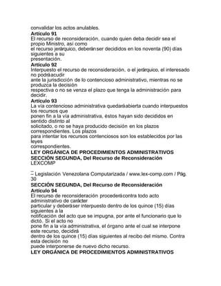 convalidar los actos anulables.
Artículo 91
El recurso de reconsideración, cuando quien deba decidir sea el
propio Ministro, así como
el recurso jerárquico, deberán ser decididos en los noventa (90) días
siguientes a su
presentación.
Artículo 92
Interpuesto el recurso de reconsideración, o el jerárquico, el interesado
no podrá acudir
ante la jurisdicción de lo contencioso administrativo, mientras no se
produzca la decisión
respectiva o no se venza el plazo que tenga la administración para
decidir.
Artículo 93
La vía contencioso administrativa quedará abierta cuando interpuestos
los recursos que
ponen fin a la vía administrativa, éstos hayan sido decididos en
sentido distinto al
solicitado, o no se haya producido decisión en los plazos
correspondientes. Los plazos
para intentar los recursos contenciosos son los establecidos por las
leyes
correspondientes.
LEY ORGÁNICA DE PROCEDIMIENTOS ADMINISTRATIVOS
SECCIÓN SEGUNDA, Del Recurso de Reconsideración
LEXCOMP
_
– Legislación Venezolana Computarizada / www.lex-comp.com / Pág.
30
SECCIÓN SEGUNDA, Del Recurso de Reconsideración
Artículo 94
El recurso de reconsideración procederá contra todo acto
administrativo de carácter
particular y deberá ser interpuesto dentro de los quince (15) días
siguientes a la
notificación del acto que se impugna, por ante el funcionario que lo
dictó. Si el acto no
pone fin a la vía administrativa, el órgano ante el cual se interpone
este recurso, decidirá
dentro de los quince (15) días siguientes al recibo del mismo. Contra
esta decisión no
puede interponerse de nuevo dicho recurso.
LEY ORGÁNICA DE PROCEDIMIENTOS ADMINISTRATIVOS
 