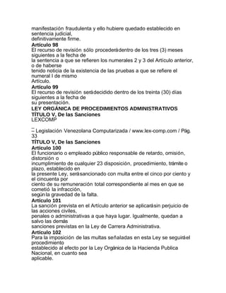 manifestación fraudulenta y ello hubiere quedado establecido en
sentencia judicial,
definitivamente firme.
Artículo 98
El recurso de revisión sólo procederá dentro de los tres (3) meses
siguientes a la fecha de
la sentencia a que se refieren los numerales 2 y 3 del Artículo anterior,
o de haberse
tenido noticia de la existencia de las pruebas a que se refiere el
numeral I de mismo
Artículo.
Artículo 99
El recurso de revisión será decidido dentro de los treinta (30) días
siguientes a la fecha de
su presentación.
LEY ORGÁNICA DE PROCEDIMIENTOS ADMINISTRATIVOS
TÍTULO V, De las Sanciones
LEXCOMP
_
– Legislación Venezolana Computarizada / www.lex-comp.com / Pág.
33
TÍTULO V, De las Sanciones
Artículo 100
El funcionario o empleado público responsable de retardo, omisión,
distorsión o
incumplimiento de cualquier 23 disposición, procedimiento, trámite o
plazo, establecido en
la presente Ley, será sancionado con multa entre el cinco por ciento y
el cincuenta por
ciento de su remuneración total correspondiente al mes en que se
cometió la infracción,
según la gravedad de la falta.
Artículo 101
La sanción prevista en el Artículo anterior se aplicará sin perjuicio de
las acciones civiles,
penales o administrativas a que haya lugar. Igualmente, quedan a
salvo las demás
sanciones previstas en la Ley de Carrera Administrativa.
Artículo 102
Para la imposición de las multas señaladas en esta Ley se seguirá el
procedimiento
establecido al efecto por la Ley Orgánica de la Hacienda Publica
Nacional, en cuanto sea
aplicable.
 