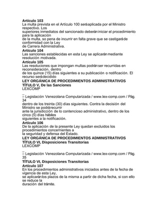 Artículo 103
La multa prevista en el Artículo 100 será aplicada por el Ministro
respectivo. Los
superiores inmediatos del sancionado deberán iniciar el procedimiento
para la aplicación
de la multa, so pena de incurrir en falta grave que se castigará de
conformidad con la Ley
de Carrera Administrativa.
Artículo 104
Las sanciones establecidas en esta Ley se aplicarán mediante
resolución motivada.
Artículo 105
Las resoluciones que impongan multas podrán ser recurridas en
reconsideración, dentro
de los quince (15) días siguientes a su publicación o notificación. El
recurso será decidido
LEY ORGÁNICA DE PROCEDIMIENTOS ADMINISTRATIVOS
TÍTULO V, De las Sanciones
LEXCOMP
_
– Legislación Venezolana Computarizada / www.lex-comp.com / Pág.
34
dentro de los treinta (30) días siguientes. Contra la decisión del
Ministro se podrá recurrir
ante la jurisdicción de lo contencioso administrativo, dentro de los
cinco (5) días hábiles
siguientes a la notificación.
Artículo 106
De la aplicación de la presente Ley quedan excluidos los
procedimientos concernientes a
la seguridad y defensa del Estado.
LEY ORGÁNICA DE PROCEDIMIENTOS ADMINISTRATIVOS
TÍTULO VI, Disposiciones Transitorias
LEXCOMP
_
– Legislación Venezolana Computarizada / www.lex-comp.com / Pág.
35
TÍTULO VI, Disposiciones Transitorias
Artículo 107
En los procedimientos administrativos iniciados antes de la fecha de
vigencia de esta Ley,
se aplicarán los plazos de la misma a partir de dicha fecha, si con ello
se reduce la
duración del trámite.
 