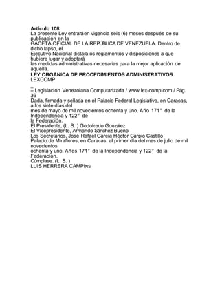 Artículo 108
La presente Ley entrará en vigencia seis (6) meses después de su
publicación en la
GACETA OFICIAL DE LA REPÚBLICA DE VENEZUELA. Dentro de
dicho lapso, el
Ejecutivo Nacional dictará los reglamentos y disposiciones a que
hubiere lugar y adoptará
las medidas administrativas necesarias para la mejor aplicación de
aquélla.
LEY ORGÁNICA DE PROCEDIMIENTOS ADMINISTRATIVOS
LEXCOMP
_
– Legislación Venezolana Computarizada / www.lex-comp.com / Pág.
36
Dada, firmada y sellada en el Palacio Federal Legislativo, en Caracas,
a los siete días del
mes de mayo de mil novecientos ochenta y uno. Año 171° de la
Independencia y 122° de
la Federación.
El Presidente, (L. S. ) Godofredo González
El Vicepresidente, Armando Sánchez Bueno
Los Secretarios, José Rafael García Héctor Carpio Castillo
Palacio de Miraflores, en Caracas, al primer día del mes de julio de mil
novecientos
ochenta y uno. Años 171° de la Independencia y 122° de la
Federación.
Cúmplase. (L. S. )
LUIS HERRERA CAMPINS
 