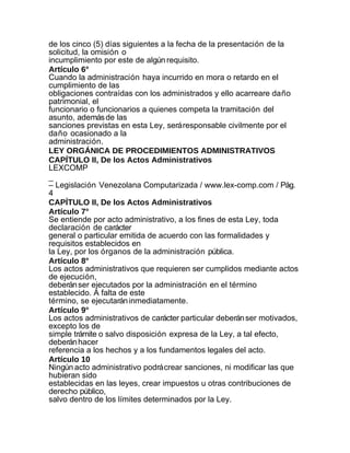 de los cinco (5) días siguientes a la fecha de la presentación de la
solicitud, la omisión o
incumplimiento por este de algún requisito.
Artículo 6°
Cuando la administración haya incurrido en mora o retardo en el
cumplimiento de las
obligaciones contraídas con los administrados y ello acarreare daño
patrimonial, el
funcionario o funcionarios a quienes competa la tramitación del
asunto, además de las
sanciones previstas en esta Ley, será responsable civilmente por el
daño ocasionado a la
administración.
LEY ORGÁNICA DE PROCEDIMIENTOS ADMINISTRATIVOS
CAPÍTULO II, De los Actos Administrativos
LEXCOMP
_
– Legislación Venezolana Computarizada / www.lex-comp.com / Pág.
4
CAPÍTULO II, De los Actos Administrativos
Artículo 7°
Se entiende por acto administrativo, a los fines de esta Ley, toda
declaración de carácter
general o particular emitida de acuerdo con las formalidades y
requisitos establecidos en
la Ley, por los órganos de la administración pública.
Artículo 8°
Los actos administrativos que requieren ser cumplidos mediante actos
de ejecución,
deberán ser ejecutados por la administración en el término
establecido. A falta de este
término, se ejecutarán inmediatamente.
Artículo 9°
Los actos administrativos de carácter particular deberán ser motivados,
excepto los de
simple trámite o salvo disposición expresa de la Ley, a tal efecto,
deberán hacer
referencia a los hechos y a los fundamentos legales del acto.
Artículo 10
Ningún acto administrativo podrá crear sanciones, ni modificar las que
hubieran sido
establecidas en las leyes, crear impuestos u otras contribuciones de
derecho público,
salvo dentro de los límites determinados por la Ley.
 