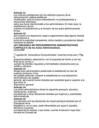 Artículo 11
Los criterios establecidos por los distintos órganos de la
administración pública podrán ser
modificados, pero la nueva interpretación no podrá aplicarse a
situaciones anteriores,
salvo que fuere más favorable a los administrados. En todo caso, la
modificación de los
criterios no dará derecho a la revisión de los actos definitivamente
firmes.
Artículo 12
Aún cuando una disposición legal o reglamentaria deje alguna medida
o providencia a
juicio de la autoridad competente, dicha medida o providencia deberá
mantener la debida
LEY ORGÁNICA DE PROCEDIMIENTOS ADMINISTRATIVOS
CAPÍTULO II, De los Actos Administrativos
LEXCOMP
_
– Legislación Venezolana Computarizada / www.lex-comp.com / Pág.
5
proporcionalidad y adecuación con el supuesto de hecho y con los
fines de la norma, y
cumplir los trámites, requisitos y formalidades necesarios para su
validez y eficacia.
Artículo 13
Ningún acto administrativo podrá violar lo establecido en otro de
superior jerarquía; ni los
de carácter particular vulnerar lo establecido en una disposición
administrativa de carácter
general, aún cuando fueren dictados por autoridad igual o superior a la
que dictó la
disposición general
Artículo 14
Los actos administrativos tienen la siguiente jerarquía: decretos,
resoluciones, órdenes,
providencias y otras decisiones dictadas por órganos y autoridades
administrativas.
Artículo 15
Los decretos son las decisiones de mayor jerarquía dictadas por el
Presidente de la
República y, en su caso, serán refrendados por aquel o aquellos
Ministros a quienes
corresponda la materia, o por todos, cuando la decisión haya sido
tomada en Consejo de
 