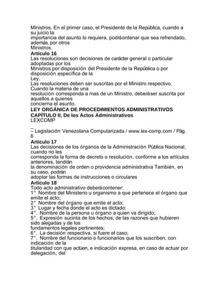 Ministros. En el primer caso, el Presidente de la República, cuando a
su juicio la
importancia del asunto lo requiera, podrá ordenar que sea refrendado,
además, por otros
Ministros.
Artículo 16
Las resoluciones son decisiones de carácter general o particular
adoptadas por los
Ministros por disposición del Presidente de la República o por
disposición específica de la
Ley.
Las resoluciones deben ser suscritas por el Ministro respectivo.
Cuando la materia de una
resolución corresponda a mas de un Ministro, deberá ser suscrita por
aquellos a quienes
concierna el asunto.
LEY ORGÁNICA DE PROCEDIMIENTOS ADMINISTRATIVOS
CAPÍTULO II, De los Actos Administrativos
LEXCOMP
_
– Legislación Venezolana Computarizada / www.lex-comp.com / Pág.
6
Artículo 17
Las decisiones de los órganos de la Administración Pública Nacional,
cuando no les
corresponda la forma de decreto o resolución, conforme a los artículos
anteriores, tendrán
la denominación de orden o providencia administrativa También, en
su caso, podrán
adoptar las formas de instrucciones o circulares
Artículo 18
Todo acto administrativo deberá contener:
1° Nombre del Ministerio u organismo a que pertenece el órgano que
emite el acto;
2° Nombre del órgano que emite el acto;
3° Lugar y fecha donde el acto es dictado;
4°. Nombre de la persona u órgano a quien va dirigido;
5°. Expresión sucinta de los hechos, de las razones que hubieren
sido alegadas y de los
fundamentos legales pertinentes;
6°. La decisión respectiva, si fuere el caso;
7°. Nombre del funcionario o funcionarios que los suscriben, con
indicación de la
titularidad con que actúen, e indicación expresa, en caso de actuar por
delegación, del
 