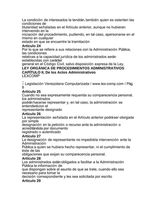 La condición de interesados la tendrán, también quien es ostenten las
condiciones de
titularidad señaladas en el Artículo anterior, aunque no hubieran
intervenido en la
iniciación del procedimiento, pudiendo, en tal caso, apersonarse en el
mismo en cualquier
estado en que se encuentre la tramitación
Artículo 24
Por lo que se refiere a sus relaciones con la Administración Pública,
las condiciones
relativas a la capacidad jurídica de los administrados serán
establecidas con carácter
general en el Código Civil, salvo disposición expresa de la Ley.
LEY ORGÁNICA DE PROCEDIMIENTOS ADMINISTRATIVOS
CAPÍTULO II, De los Actos Administrativos
LEXCOMP
_
– Legislación Venezolana Computarizada / www.lex-comp.com / Pág.
8
Artículo 25
Cuando no sea expresamente requerida su comparecencia personal,
los administrados
podrán hacerse representar y, en tal caso, la administración se
entenderá con el
representante designado
Artículo 26
La representación señalada en el Artículo anterior podrá ser otorgada
por simple
designación en la petición o recurso ante la administración o
acreditándola por documento
registrado o autenticado
Artículo 27
La designación de representante no impedirá la intervención ante la
Administración
Pública a quien se hubiera hecho representar, ni el cumplimiento de
éste de las
obligaciones que exijan su comparecencia personal.
Artículo 28
Los administrados están obligados a facilitar a la Administración
Pública la información de
que dispongan sobre el asunto de que se trate, cuando ello sea
necesario para tomar la
decisión correspondiente y les sea solicitada por escrito
Artículo 29
 