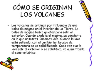 CÓMO SE ORIGINAN LOS VOLCANES Los volcanes se originan por influencia de una bolsa de magma en el interior de La Tierra. La bolsa de magma busca grietas para salir al exterior. Cuando explota el magma, se convierte en lo que nosotros llamamos lava. Cuando la lava está saliendo, con el cambio tan brusco de temperatura se va solidificando. Cada vez que la lava sale al exterior y se solidifica, va aumentando el cono volcánico. 