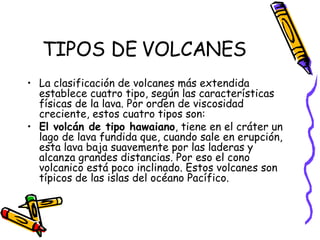 TIPOS DE VOLCANES La clasificación de volcanes más extendida establece cuatro tipo, según las características físicas de la lava. Por orden de viscosidad creciente, estos cuatro tipos son: El volcán de tipo hawaiano , tiene en el cráter un lago de lava fundida que, cuando sale en erupción, esta lava baja suavemente por las laderas y alcanza grandes distancias. Por eso el cono volcanico está poco inclinado. Estos volcanes son típicos de las islas del océano Pacífico. 
