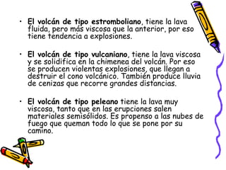 El volcán de tipo estromboliano , tiene la lava fluida, pero más viscosa que la anterior, por eso tiene tendencia a explosiones. El volcán de tipo vulcaniano , tiene la lava viscosa y se solidifica en la chimenea del volcán. Por eso se producen violentas explosiones, que llegan a destruir el cono volcánico. También produce lluvia de cenizas que recorre grandes distancias.   El volcán de tipo peleano  tiene la lava muy viscosa, tanto que en las erupciones salen materiales semisólidos. Es propenso a las nubes de fuego que queman todo lo que se pone por su camino.   
