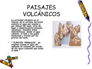 PAISAJES VOLCÁNICOS La actividad volcánica en el interior de la corteza terrestre calienta el agua por encima y por debajo del suelo. Esto da lugar a espectaculares paisajes volcánicos, llamados áreas hidrotérmicas, donde el agua caliente, el lodo y los gases borbotean y brotan por las grietas del suelo.   * FUENTES TERMALES:  Se originan cuando el agua del subsuelo se calienta por acción de las rocas calientes que están al lado.* 