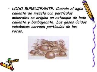 LODO BURBUJEANTE: Cuando el agua caliente de mezcla con partículas minerales se origina un estanque de lodo caliente y burbujeante. Los gases ácidos volcánicos corroen partículas de las rocas.   