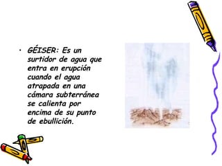 GÉISER: Es un surtidor de agua que entra en erupción cuando el agua atrapada en una cámara subterránea se calienta por encima de su punto de ebullición.   