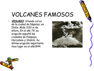 VOLCANES FAMOSOS VESUBIO : Situado cerca de la ciudad de Nápoles, en Italia. Mide 1132 m de altura. En el año 79, su erupción sepultó las ciudades de Pompeya, Herculano y Stabila. Su última erupción importante tuvo lugar en el año1944.  