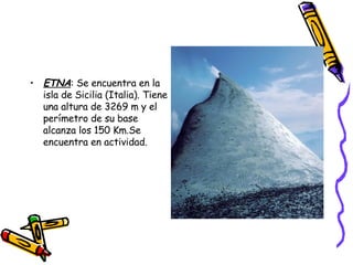 ETNA : Se encuentra en la isla de Sicilia (Italia). Tiene una altura de 3269 m y el perímetro de su base alcanza los 150 Km.Se encuentra en actividad.  