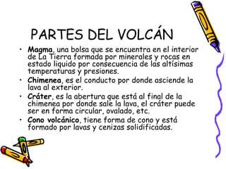 PARTES DEL VOLCÁN Magma , una bolsa que se encuentra en el interior de La Tierra formada por minerales y rocas en estado liquido por consecuencia de las altísimas temperaturas y presiones. Chimenea , es el conducto por donde asciende la lava al exterior. Cráter , es la abertura que está al final de la chimenea por donde sale la lava, el cráter puede ser en forma circular, ovalado, etc. Cono volcánico , tiene forma de cono y está formado por lavas y cenizas solidificadas. 
