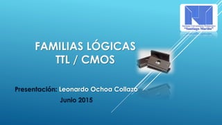 FAMILIAS LÓGICAS
TTL / CMOS
Presentación: Leonardo Ochoa Collazo
Junio 2015
 