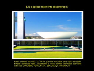 8. E o buraco realmente assombroso? Este é o famoso “BURACO DO RATO” que você ouviu falar. Ele é capaz de engolir  bilhões e bilhões de Reais... anualmente!  E  nunca  sermos  informados  sobre eles  outra vez. É PROIBIDO PERGUNTAR... SEGURANÇA NACIONAL !!! 
